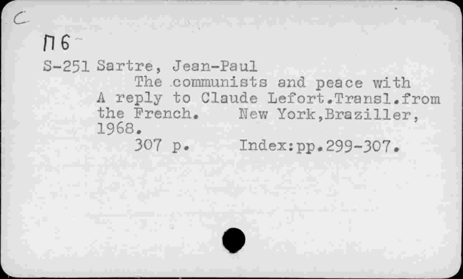 ﻿HG
S-251 Sartre, Jean-Paul
The communists and peace with
A reply to Claude Lefort.Transl.from the French,	New York,Braziller,
1968.
307 p.	Index:pp.299-307.